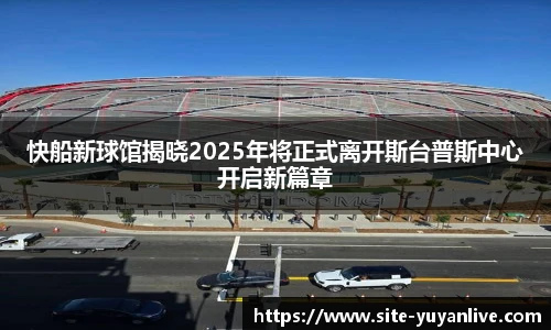 快船新球馆揭晓2025年将正式离开斯台普斯中心开启新篇章