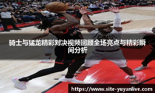 骑士与猛龙精彩对决视频回顾全场亮点与精彩瞬间分析