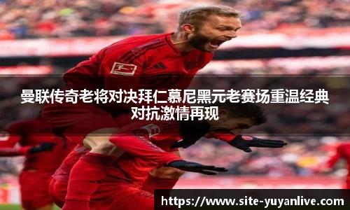 曼联传奇老将对决拜仁慕尼黑元老赛场重温经典对抗激情再现