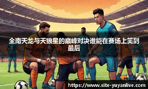 全南天龙与天狼星的巅峰对决谁能在赛场上笑到最后