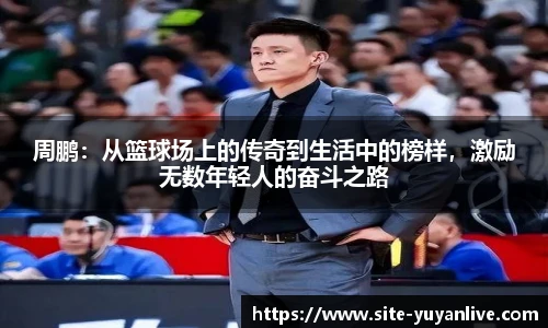 周鹏：从篮球场上的传奇到生活中的榜样，激励无数年轻人的奋斗之路
