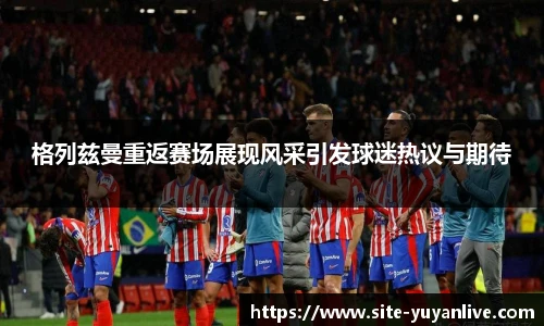 格列兹曼重返赛场展现风采引发球迷热议与期待