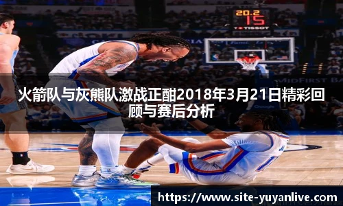 火箭队与灰熊队激战正酣2018年3月21日精彩回顾与赛后分析