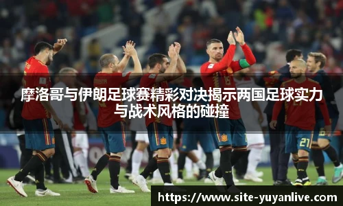 摩洛哥与伊朗足球赛精彩对决揭示两国足球实力与战术风格的碰撞