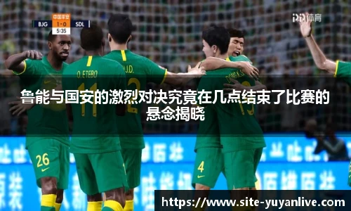 鲁能与国安的激烈对决究竟在几点结束了比赛的悬念揭晓