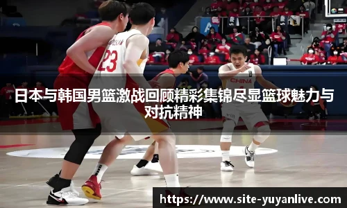 日本与韩国男篮激战回顾精彩集锦尽显篮球魅力与对抗精神