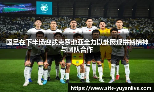 国足在下半场迎战克罗地亚全力以赴展现拼搏精神与团队合作