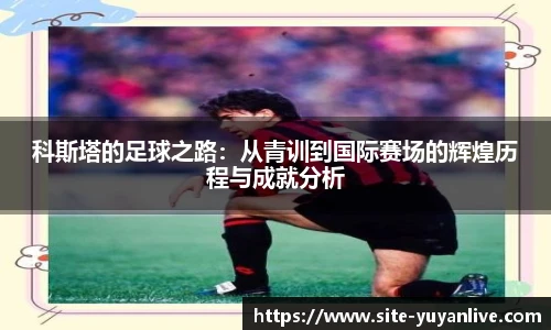 科斯塔的足球之路：从青训到国际赛场的辉煌历程与成就分析
