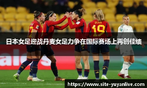日本女足迎战丹麦女足力争在国际赛场上再创佳绩
